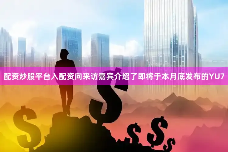 配资炒股平台入配资向来访嘉宾介绍了即将于本月底发布的YU7