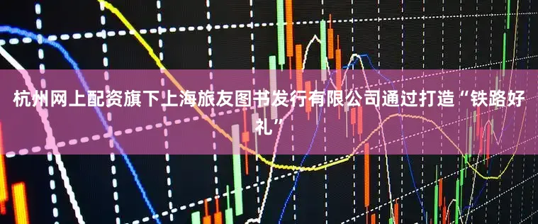 杭州网上配资旗下上海旅友图书发行有限公司通过打造“铁路好礼”