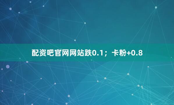 配资吧官网网站跌0.1；卡粉+0.8