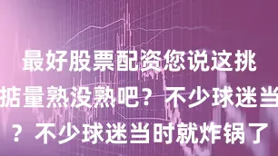 最好股票配资您说这挑西瓜总要掂量熟没熟吧？不少球迷当时就炸锅了