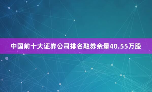 中国前十大证券公司排名融券余量40.55万股