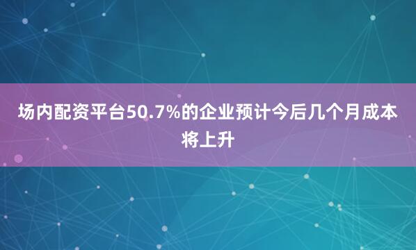 场内配资平台50.7%的企业预计今后几个月成本将上升